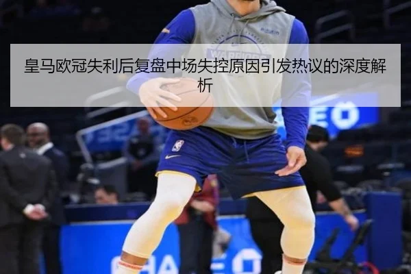 皇马欧冠失利后复盘中场失控原因引发热议的深度解析