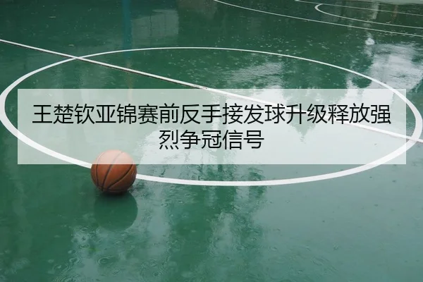 王楚钦亚锦赛前反手接发球升级释放强烈争冠信号